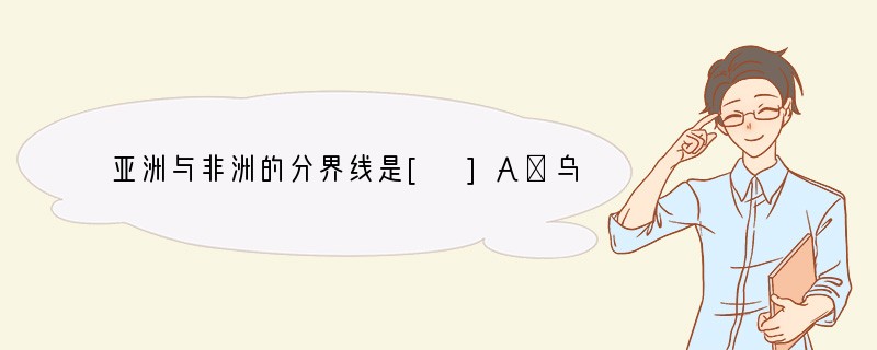 亚洲与非洲的分界线是[ ]A．乌拉尔山-乌拉尔河-里海-大高加索山脉-黑海-土耳其海